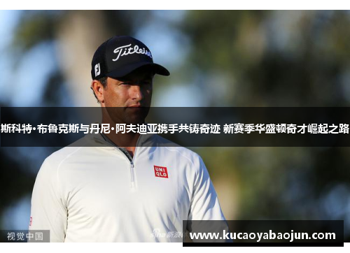 斯科特·布鲁克斯与丹尼·阿夫迪亚携手共铸奇迹 新赛季华盛顿奇才崛起之路