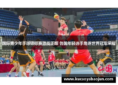 国际青少年手球锦标赛激战正酣 各国年轻选手角逐世界冠军荣耀