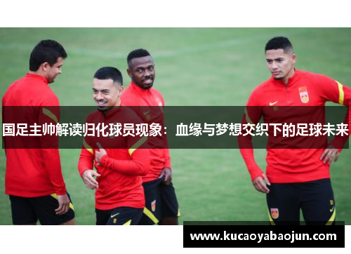 国足主帅解读归化球员现象：血缘与梦想交织下的足球未来