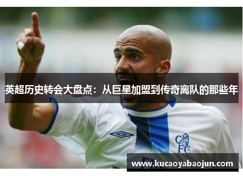 英超历史转会大盘点：从巨星加盟到传奇离队的那些年