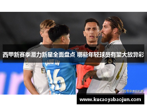 西甲新赛季潜力新星全面盘点 哪些年轻球员有望大放异彩 西甲新赛季潜力新星全面盘点 哪些年轻球员有望大放异彩