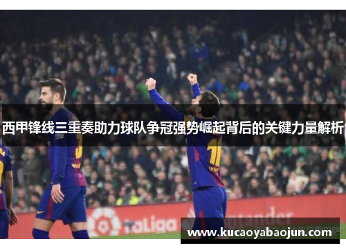 西甲锋线三重奏助力球队争冠强势崛起背后的关键力量解析 西甲锋线三重奏助力球队争冠强势崛起背后的关键力量解析